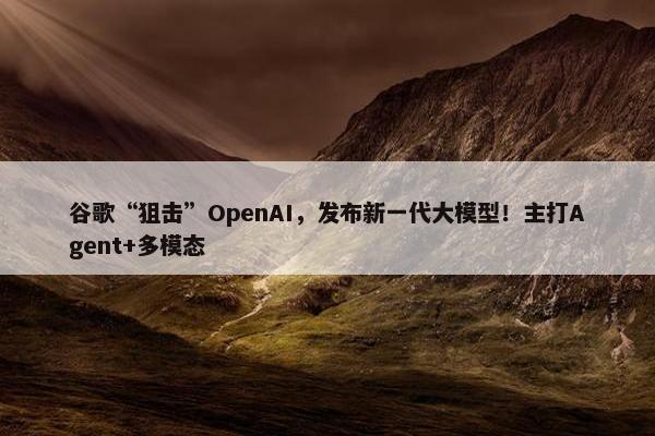 谷歌“狙击”OpenAI，发布新一代大模型！主打Agent+多模态