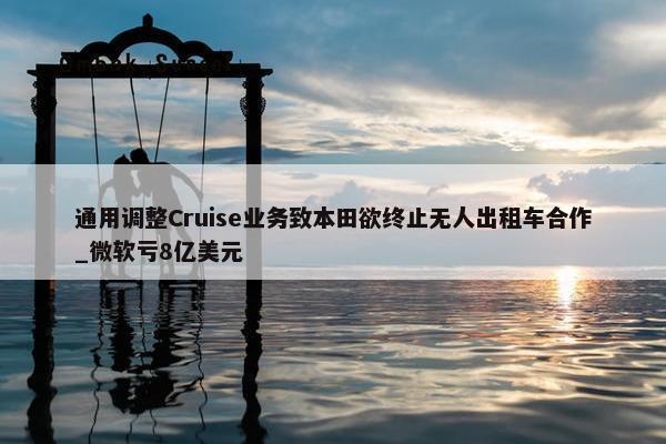 通用调整Cruise业务致本田欲终止无人出租车合作_微软亏8亿美元