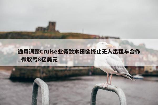 通用调整Cruise业务致本田欲终止无人出租车合作_微软亏8亿美元