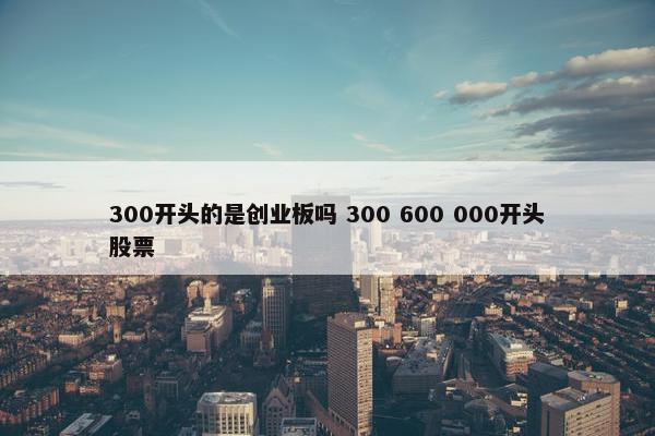 300开头的是创业板吗 300 600 000开头股票