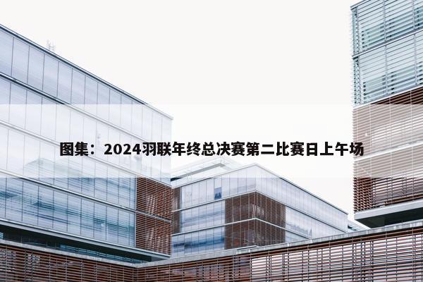 图集：2024羽联年终总决赛第二比赛日上午场