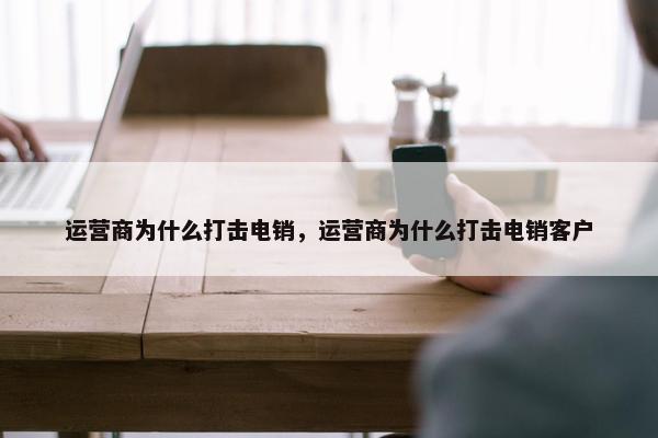 运营商为什么打击电销，运营商为什么打击电销客户