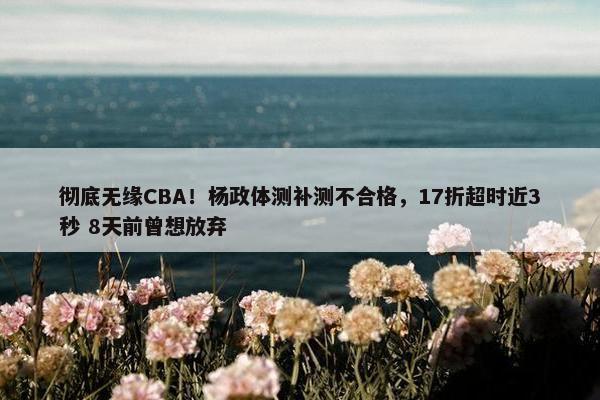 彻底无缘CBA！杨政体测补测不合格，17折超时近3秒 8天前曾想放弃