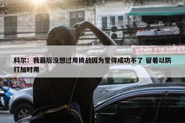 科尔：我最后没想过用挑战因为觉得成功不了 留着以防打加时用