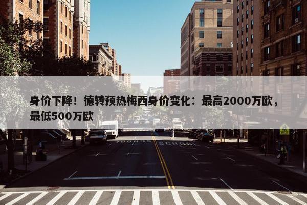 身价下降！德转预热梅西身价变化：最高2000万欧，最低500万欧