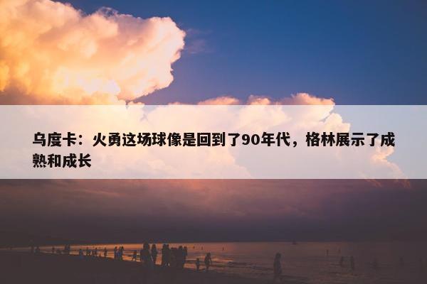 乌度卡：火勇这场球像是回到了90年代，格林展示了成熟和成长