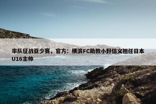 率队征战亚少赛，官方：横滨FC助教小野信义担任日本U16主帅