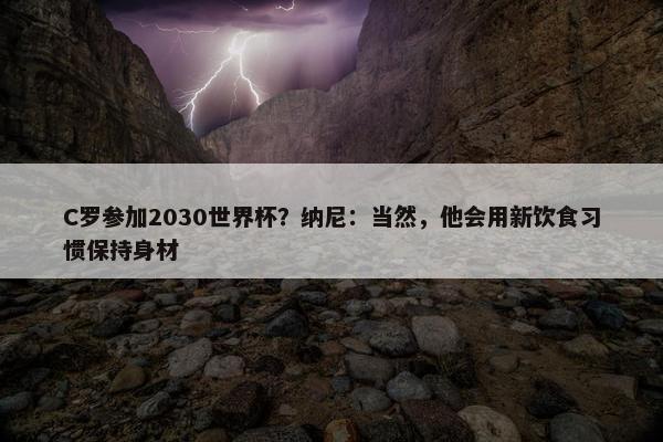 C罗参加2030世界杯？纳尼：当然，他会用新饮食习惯保持身材