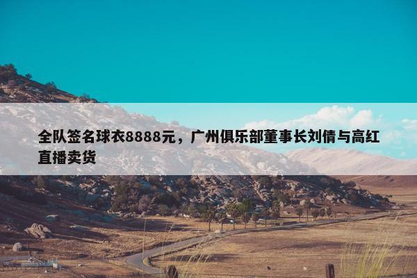 全队签名球衣8888元，广州俱乐部董事长刘倩与高红直播卖货