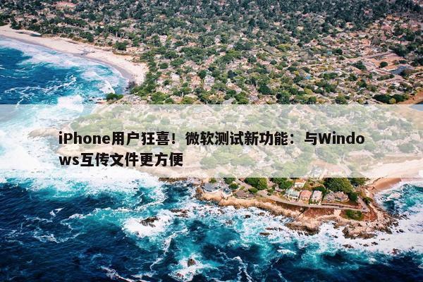 iPhone用户狂喜！微软测试新功能：与Windows互传文件更方便