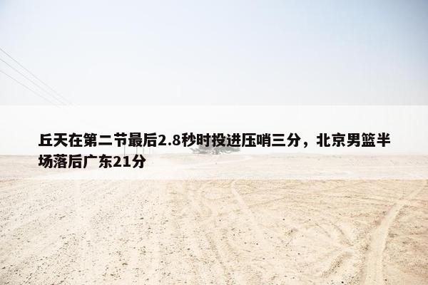 丘天在第二节最后2.8秒时投进压哨三分，北京男篮半场落后广东21分