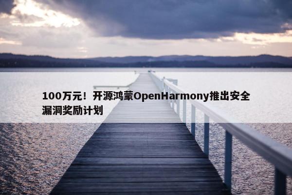 100万元！开源鸿蒙OpenHarmony推出安全漏洞奖励计划