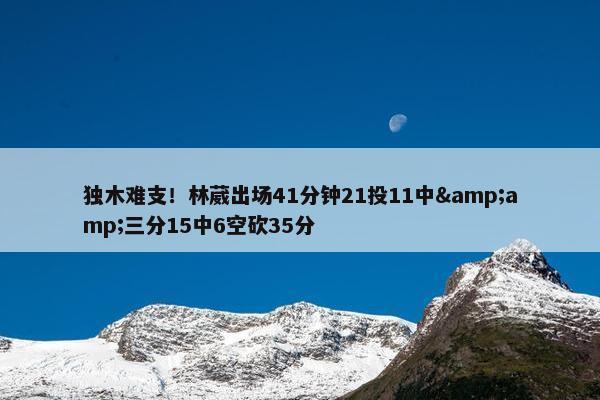 独木难支！林葳出场41分钟21投11中&amp;三分15中6空砍35分