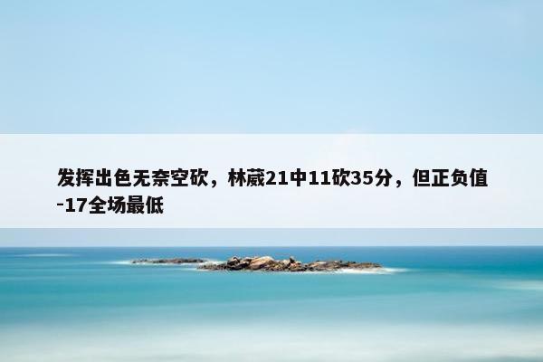 发挥出色无奈空砍，林葳21中11砍35分，但正负值-17全场最低