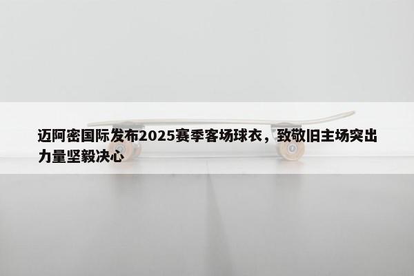 迈阿密国际发布2025赛季客场球衣，致敬旧主场突出力量坚毅决心