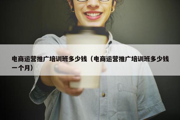 电商运营推广培训班多少钱（电商运营推广培训班多少钱一个月）