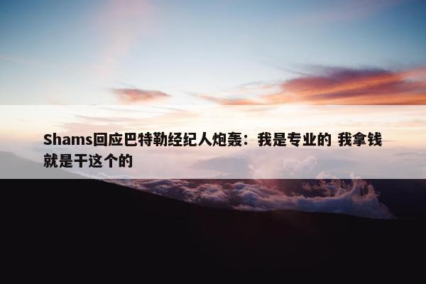 Shams回应巴特勒经纪人炮轰：我是专业的 我拿钱就是干这个的