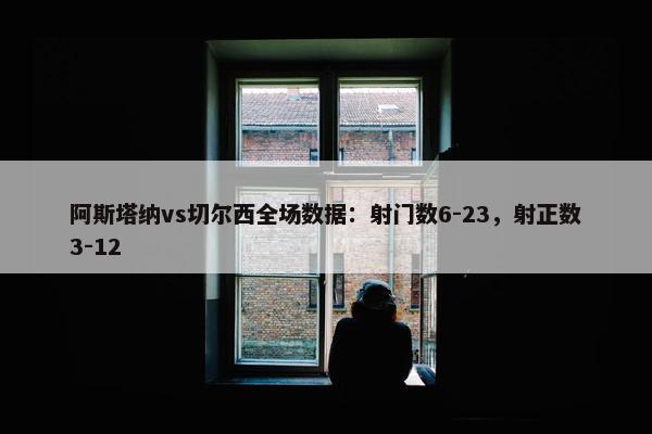 阿斯塔纳vs切尔西全场数据：射门数6-23，射正数3-12