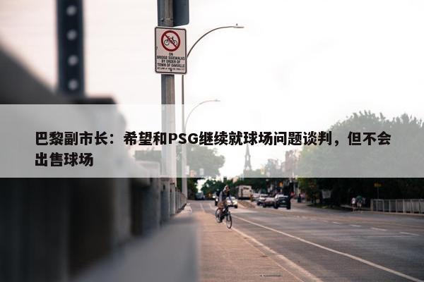 巴黎副市长：希望和PSG继续就球场问题谈判，但不会出售球场