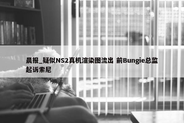 晨报_疑似NS2真机渲染图流出 前Bungie总监起诉索尼