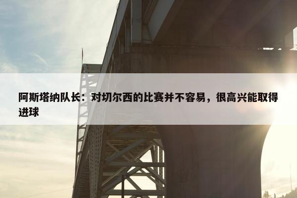 阿斯塔纳队长：对切尔西的比赛并不容易，很高兴能取得进球