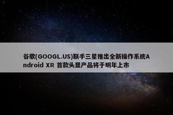 谷歌(GOOGL.US)联手三星推出全新操作系统Android XR 首款头显产品将于明年上市