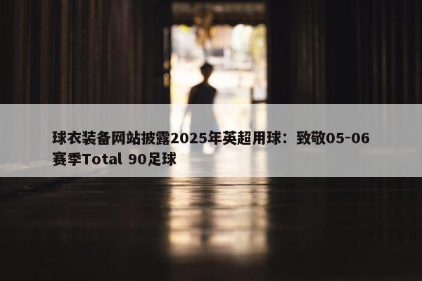 球衣装备网站披露2025年英超用球：致敬05-06赛季Total 90足球