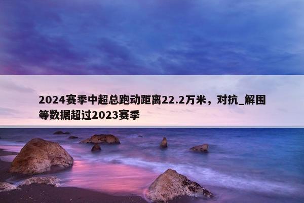 2024赛季中超总跑动距离22.2万米，对抗_解围等数据超过2023赛季