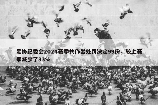 足协纪委会2024赛季共作出处罚决定99份，较上赛季减少了33%