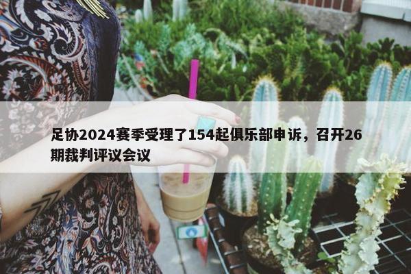 足协2024赛季受理了154起俱乐部申诉，召开26期裁判评议会议