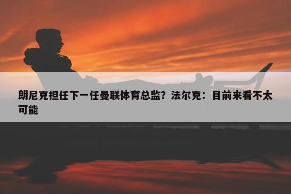 朗尼克担任下一任曼联体育总监？法尔克：目前来看不太可能