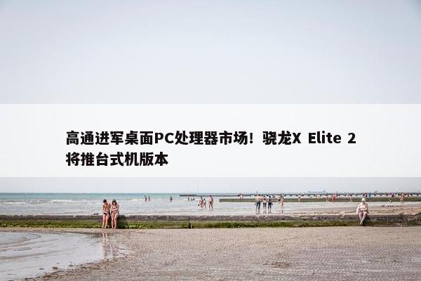 高通进军桌面PC处理器市场！骁龙X Elite 2将推台式机版本