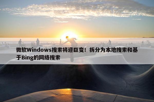 微软Windows搜索将迎巨变！拆分为本地搜索和基于Bing的网络搜索