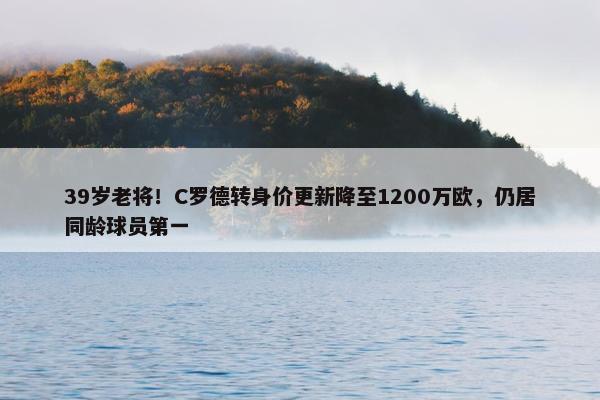 39岁老将！C罗德转身价更新降至1200万欧，仍居同龄球员第一