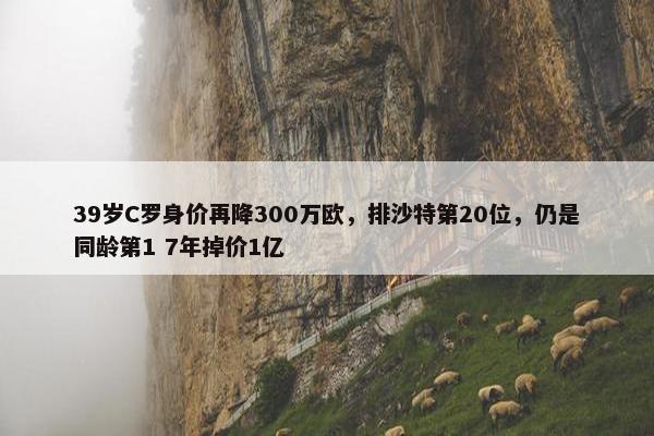 39岁C罗身价再降300万欧，排沙特第20位，仍是同龄第1 7年掉价1亿