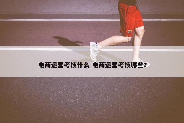 电商运营考核什么 电商运营考核哪些?