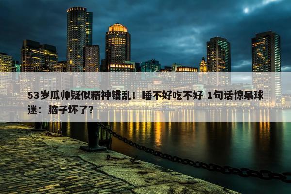 53岁瓜帅疑似精神错乱！睡不好吃不好 1句话惊呆球迷：脑子坏了？