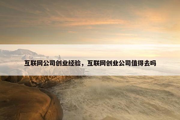 互联网公司创业经验，互联网创业公司值得去吗