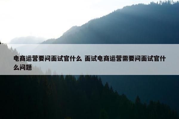 电商运营要问面试官什么 面试电商运营需要问面试官什么问题