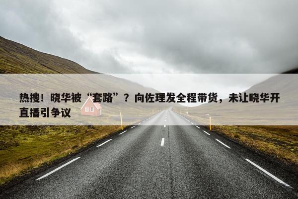 热搜！晓华被“套路”？向佐理发全程带货，未让晓华开直播引争议