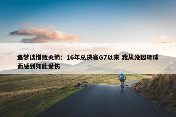 追梦谈惜败火箭：16年总决赛G7以来 我从没因输球而感到如此受伤