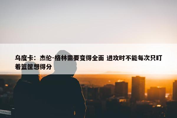 乌度卡：杰伦-格林需要变得全面 进攻时不能每次只盯着篮筐想得分