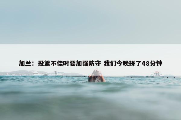 加兰：投篮不佳时要加强防守 我们今晚拼了48分钟