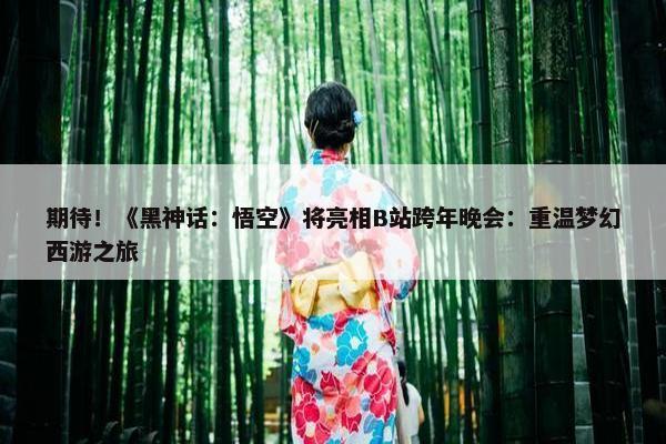 期待！《黑神话：悟空》将亮相B站跨年晚会：重温梦幻西游之旅