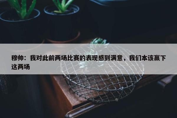 穆帅：我对此前两场比赛的表现感到满意，我们本该赢下这两场