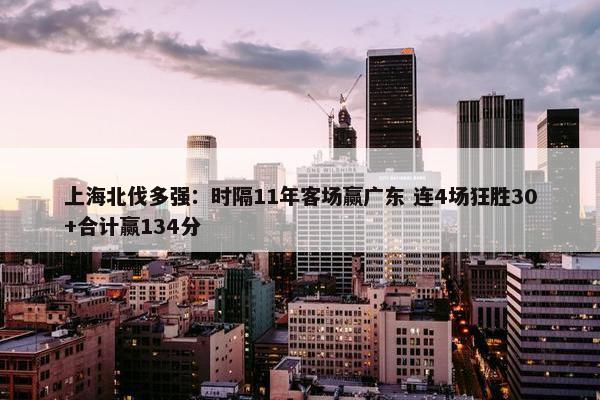 上海北伐多强：时隔11年客场赢广东 连4场狂胜30+合计赢134分