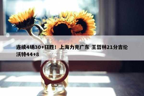 连续4场30+狂胜！上海力克广东 王哲林21分吉伦沃特44+8