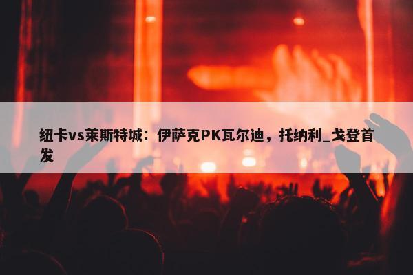 纽卡vs莱斯特城：伊萨克PK瓦尔迪，托纳利_戈登首发