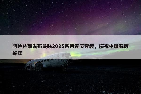 阿迪达斯发布曼联2025系列春节套装，庆祝中国农历蛇年