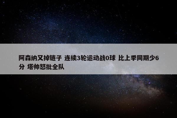 阿森纳又掉链子 连续3轮运动战0球 比上季同期少6分 塔帅怒批全队